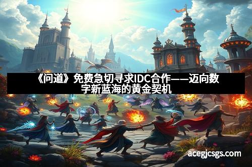 《问道》免费急切寻求IDC合作——迈向数字新蓝海的黄金契机